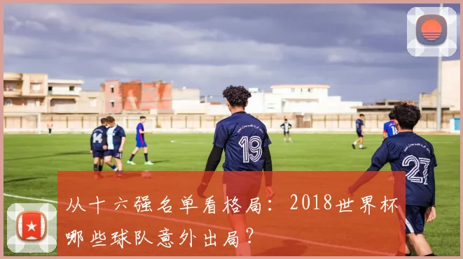从十六强名单看格局：2018世界杯哪些球队意外出局？