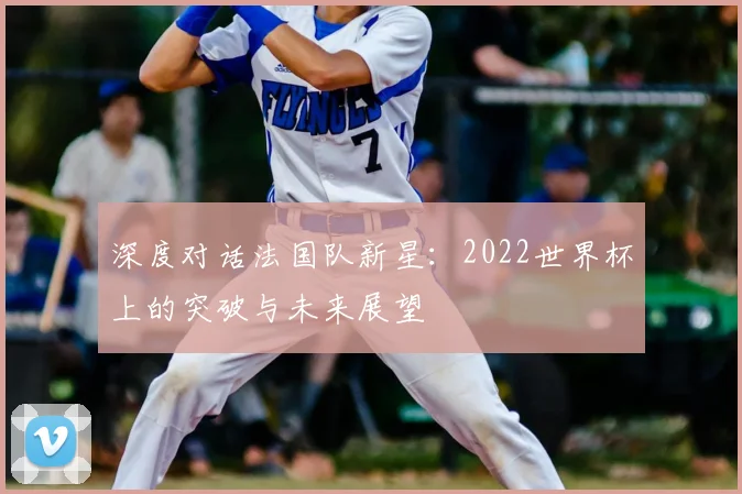 深度对话法国队新星:2022世界杯上的突破与未来展望