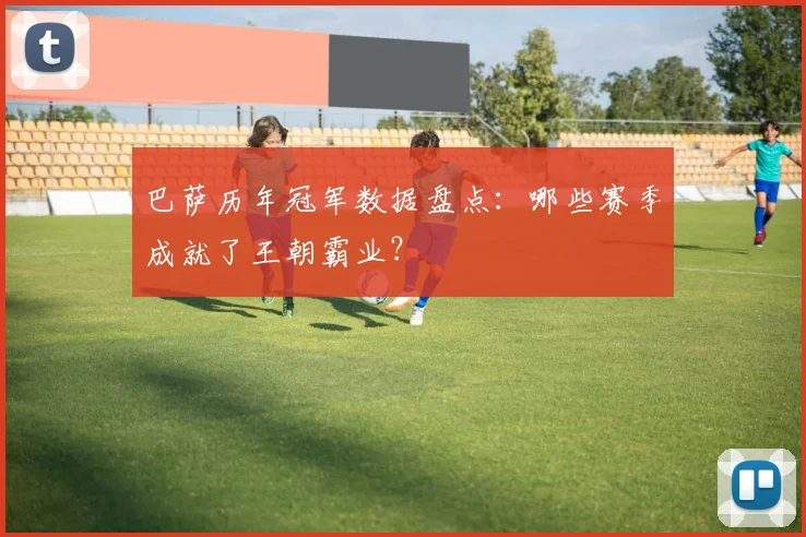 巴萨历年冠军数据盘点：哪些赛季成就了王朝霸业？