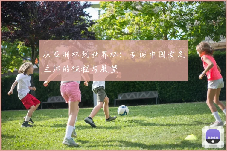 从亚洲杯到世界杯：专访中国女足主帅的征程与展望