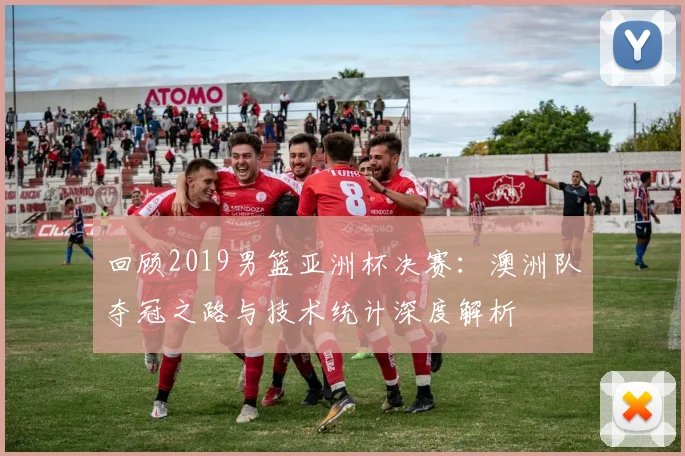 回顾2019男篮亚洲杯决赛：澳洲队夺冠之路与技术统计深度解析