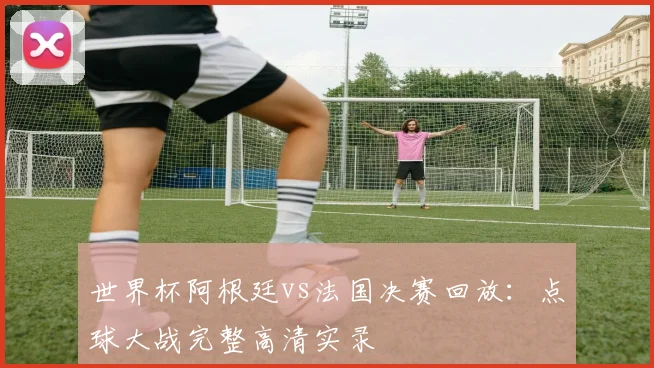 世界杯阿根廷vs法国决赛回放：点球大战完整高清实录