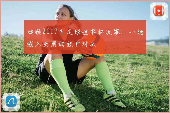 回顾2017年足球世界杯决赛：一场载入史册的经典对决