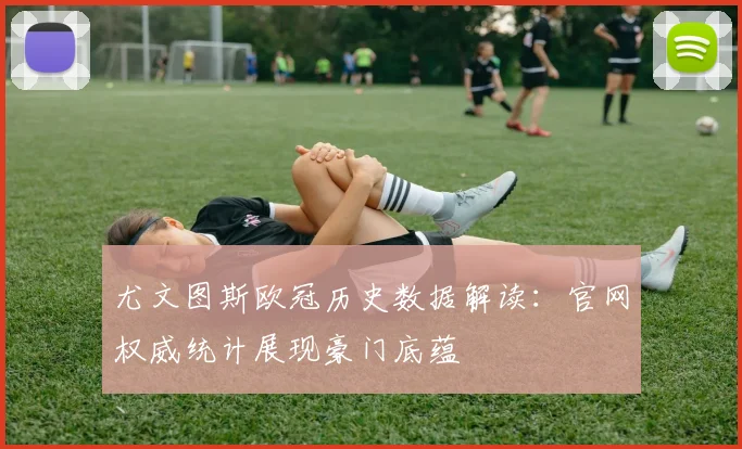 尤文图斯欧冠历史数据解读：官网权威统计展现豪门底蕴