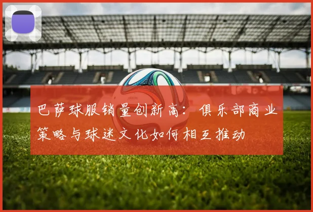巴萨球服销量创新高：俱乐部商业策略与球迷文化如何相互推动