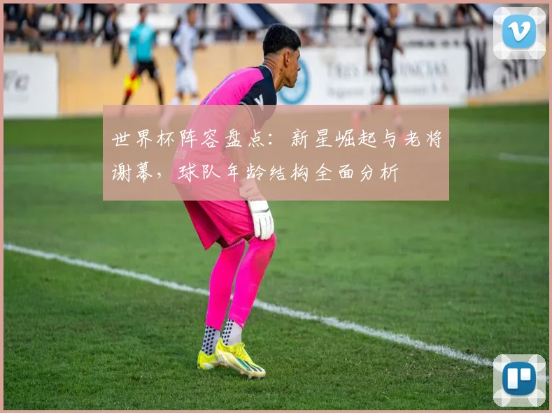 世界杯阵容盘点：新星崛起与老将谢幕，球队年龄结构全面分析