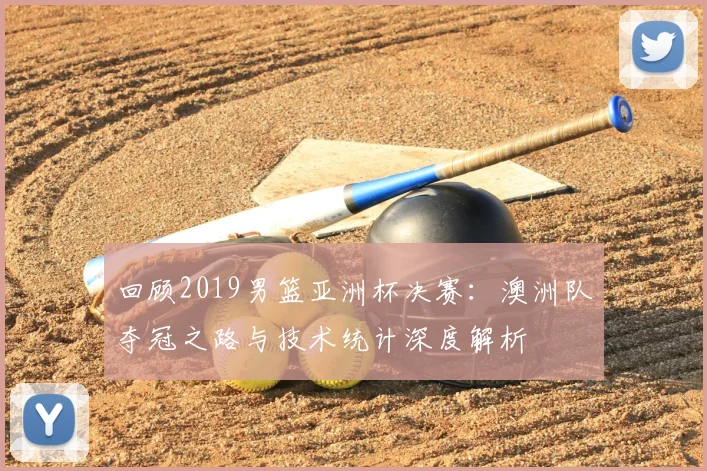 回顾2019男篮亚洲杯决赛：澳洲队夺冠之路与技术统计深度解析