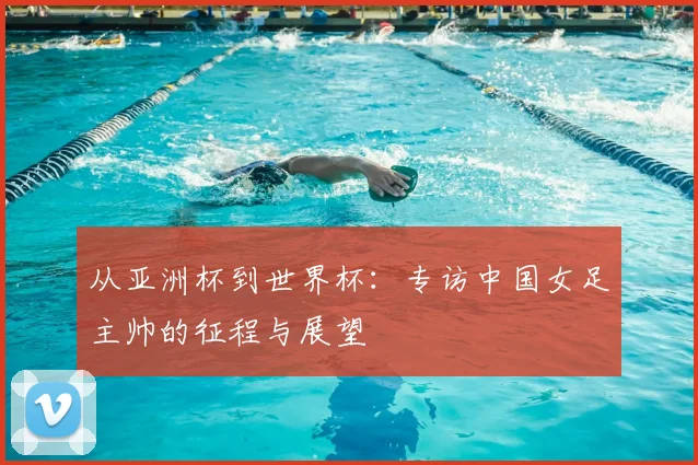 从亚洲杯到世界杯：专访中国女足主帅的征程与展望